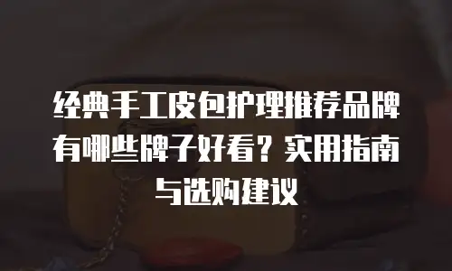 经典手工皮包护理推荐品牌有哪些牌子好看？实用指南与选购建议
