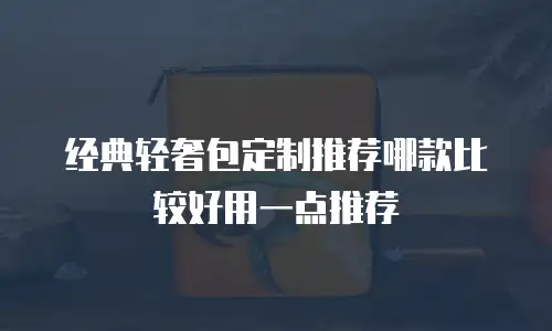 经典轻奢包定制推荐哪款比较好用一点推荐