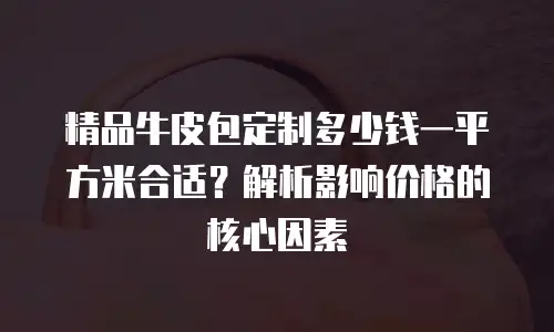 精品牛皮包定制多少钱一平方米合适？解析影响价格的核心因素