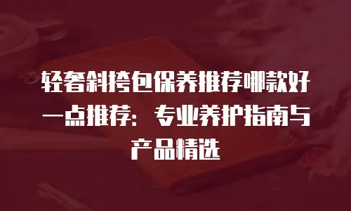 轻奢斜挎包保养推荐哪款好一点推荐：专业养护指南与产品精选