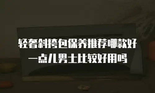 轻奢斜挎包保养推荐哪款好一点儿男士比较好用吗