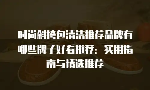 时尚斜挎包清洁推荐品牌有哪些牌子好看推荐：实用指南与精选推荐