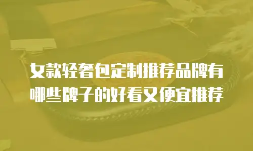 女款轻奢包定制推荐品牌有哪些牌子的好看又便宜推荐