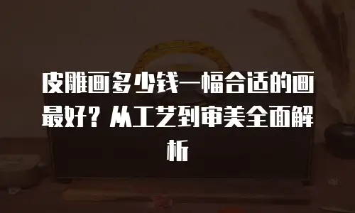 皮雕画多少钱一幅合适的画最好？从工艺到审美全面解析