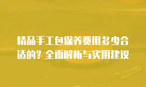 精品手工包保养费用多少合适的？全面解析与实用建议