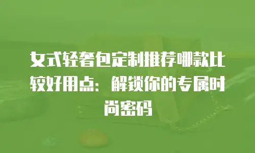 女式轻奢包定制推荐哪款比较好用点：解锁你的专属时尚密码