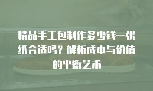 精品手工包制作多少钱一张纸合适吗？解析成本与价值的平衡艺术