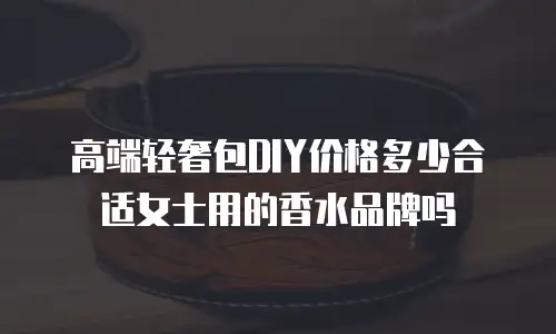 高端轻奢包DIY价格多少合适女士用的香水品牌吗