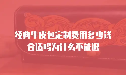 经典牛皮包定制费用多少钱合适吗为什么不能退