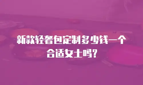 新款轻奢包定制多少钱一个合适女士吗？