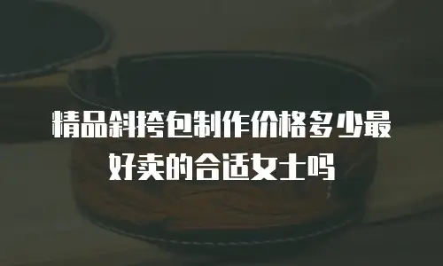 精品斜挎包制作价格多少最好卖的合适女士吗