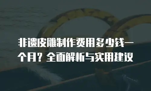 非遗皮雕制作费用多少钱一个月？全面解析与实用建议