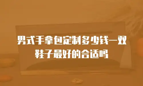 男式手拿包定制多少钱一双鞋子最好的合适吗