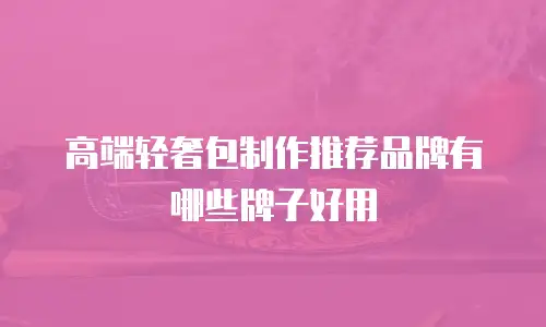 高端轻奢包制作推荐品牌有哪些牌子好用