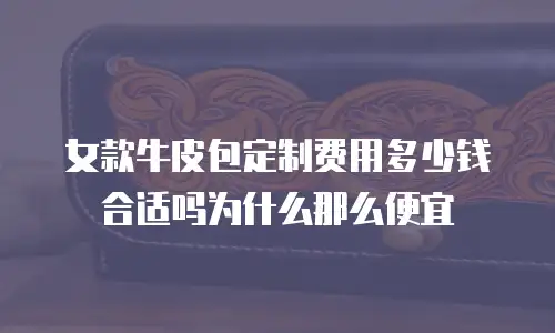 女款牛皮包定制费用多少钱合适吗为什么那么便宜