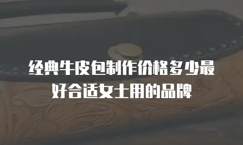 经典牛皮包制作价格多少最好合适女士用的品牌