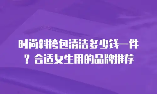 时尚斜挎包清洁多少钱一件？合适女生用的品牌推荐