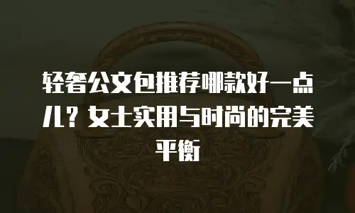 轻奢公文包推荐哪款好一点儿？女士实用与时尚的完美平衡