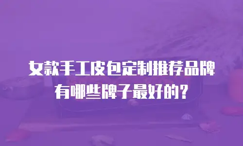 女款手工皮包定制推荐品牌有哪些牌子最好的？