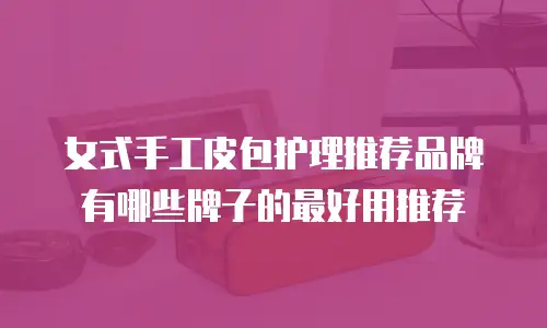 女式手工皮包护理推荐品牌有哪些牌子的最好用推荐
