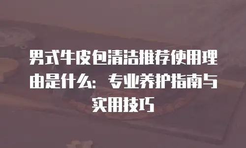 男式牛皮包清洁推荐使用理由是什么：专业养护指南与实用技巧