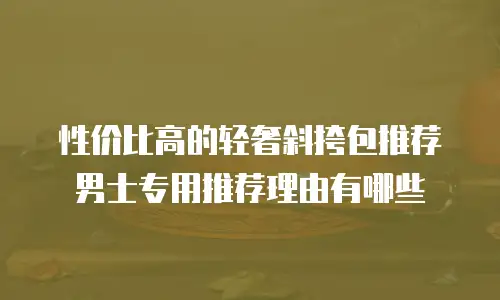 性价比高的轻奢斜挎包推荐男士专用推荐理由有哪些
