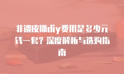 非遗皮雕diy费用是多少元钱一套？深度解析与选购指南