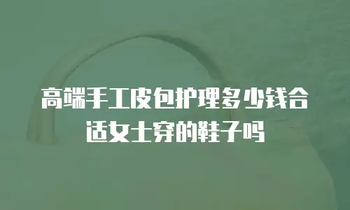 高端手工皮包护理多少钱合适女士穿的鞋子吗