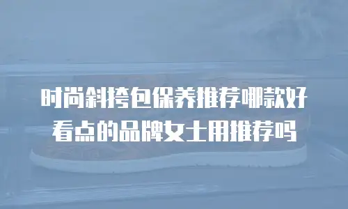 时尚斜挎包保养推荐哪款好看点的品牌女士用推荐吗