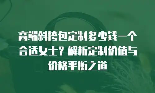 高端斜挎包定制多少钱一个合适女士？解析定制价值与价格平衡之道