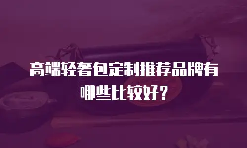 高端轻奢包定制推荐品牌有哪些比较好？