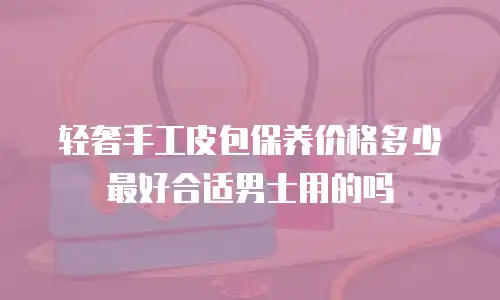 轻奢手工皮包保养价格多少最好合适男士用的吗