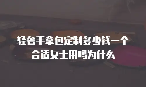 轻奢手拿包定制多少钱一个合适女士用吗为什么