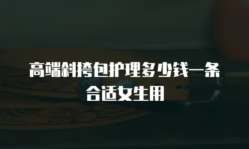 高端斜挎包护理多少钱一条合适女生用