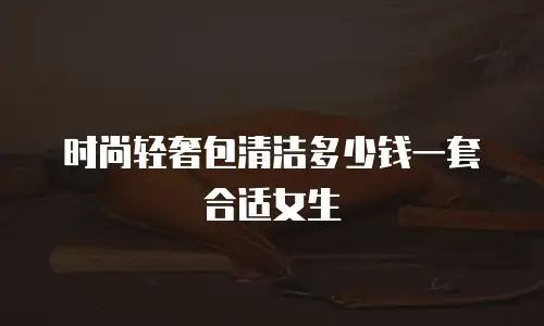 时尚轻奢包清洁多少钱一套合适女生