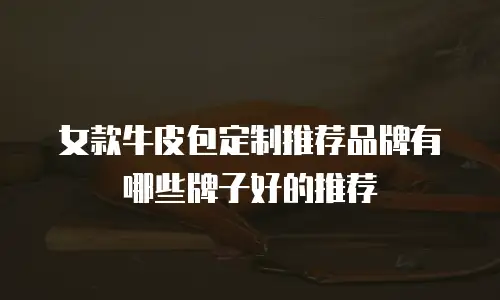 女款牛皮包定制推荐品牌有哪些牌子好的推荐