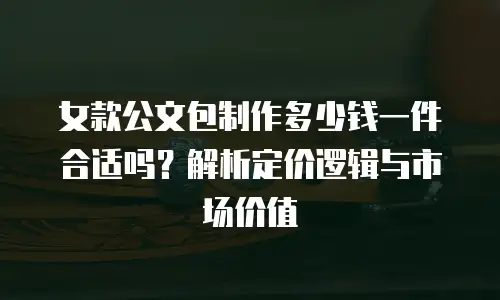 女款公文包制作多少钱一件合适吗？解析定价逻辑与市场价值