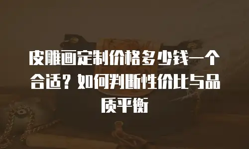 皮雕画定制价格多少钱一个合适？如何判断性价比与品质平衡