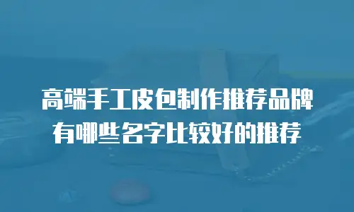高端手工皮包制作推荐品牌有哪些名字比较好的推荐