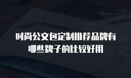 时尚公文包定制推荐品牌有哪些牌子的比较好用