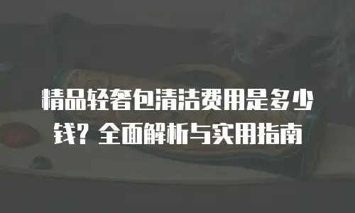 精品轻奢包清洁费用是多少钱？全面解析与实用指南