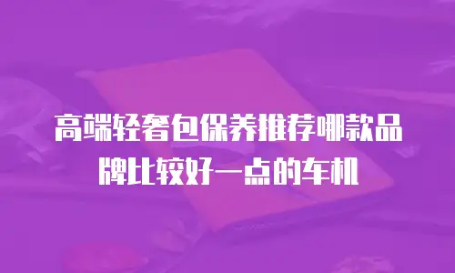 高端轻奢包保养推荐哪款品牌比较好一点的车机