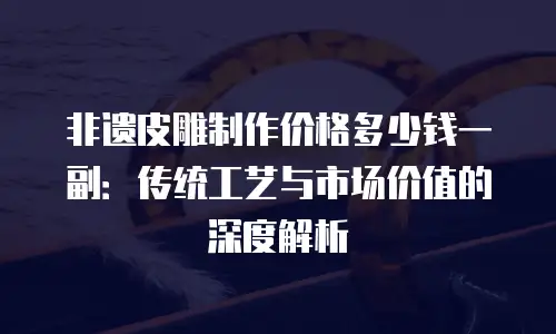 非遗皮雕制作价格多少钱一副：传统工艺与市场价值的深度解析