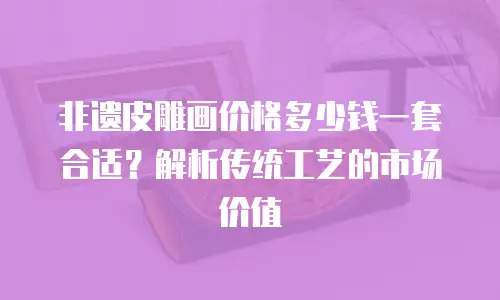非遗皮雕画价格多少钱一套合适？解析传统工艺的市场价值