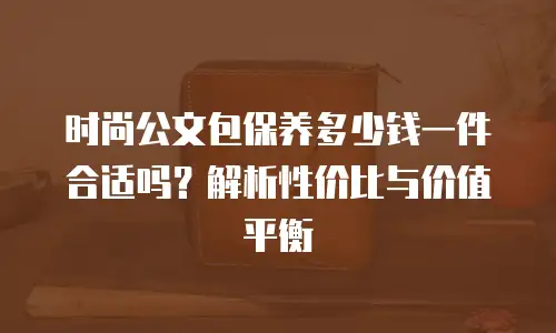 时尚公文包保养多少钱一件合适吗？解析性价比与价值平衡