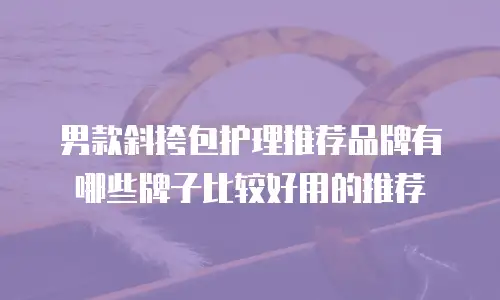 男款斜挎包护理推荐品牌有哪些牌子比较好用的推荐