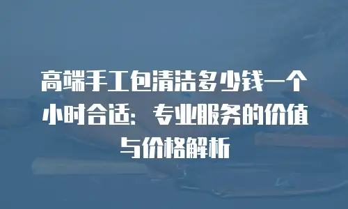 高端手工包清洁多少钱一个小时合适：专业服务的价值与价格解析