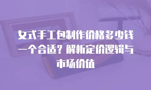 女式手工包制作价格多少钱一个合适？解析定价逻辑与市场价值