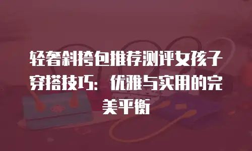 轻奢斜挎包推荐测评女孩子穿搭技巧：优雅与实用的完美平衡