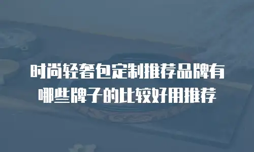 时尚轻奢包定制推荐品牌有哪些牌子的比较好用推荐